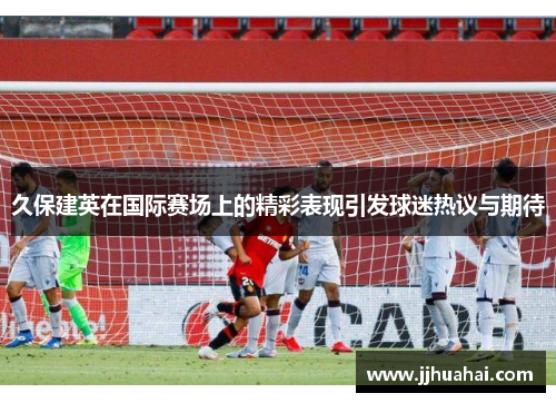 久保建英在国际赛场上的精彩表现引发球迷热议与期待